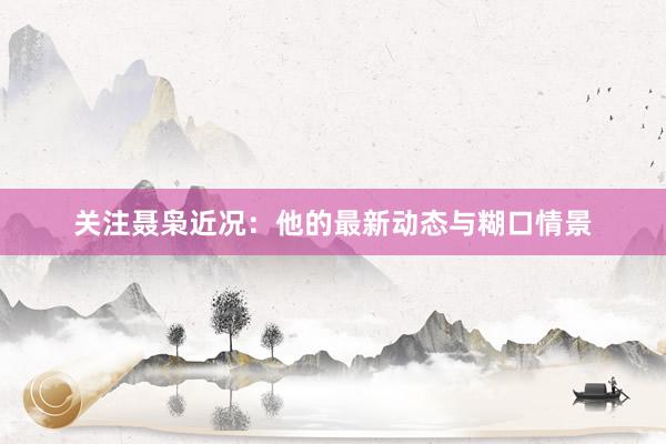 关注聂枭近况：他的最新动态与糊口情景